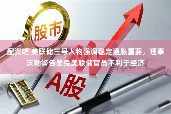 配资吧 美联储三号人物强调稳定通胀重要，理事沃勒警告罢免美联储官员不利于经济