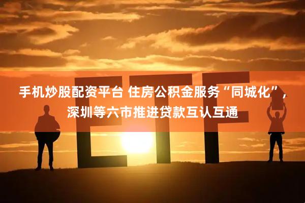 手机炒股配资平台 住房公积金服务“同城化”，深圳等六市推进贷款互认互通