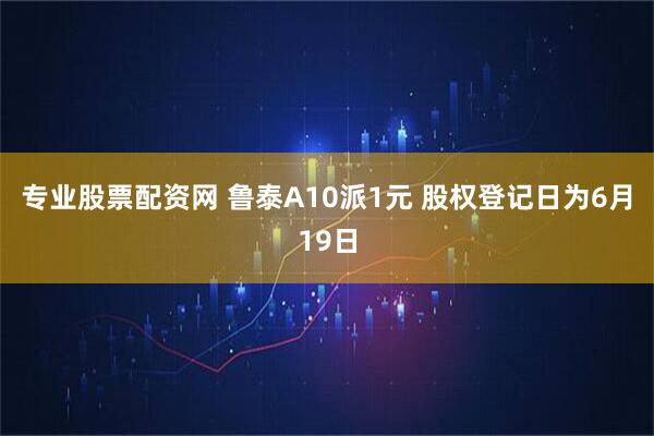 专业股票配资网 鲁泰A10派1元 股权登记日为6月19日