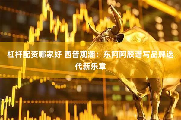 杠杆配资哪家好 西普观潮：东阿阿胶谱写品牌迭代新乐章