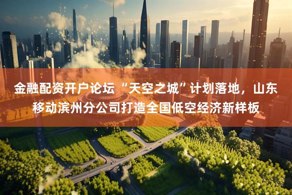 金融配资开户论坛 “天空之城”计划落地，山东移动滨州分公司打造全国低空经济新样板