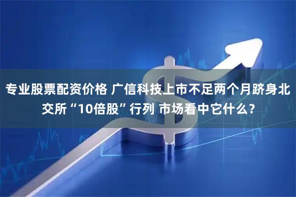 专业股票配资价格 广信科技上市不足两个月跻身北交所“10倍股”行列 市场看中它什么？