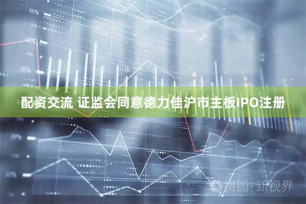 配资交流 证监会同意德力佳沪市主板IPO注册