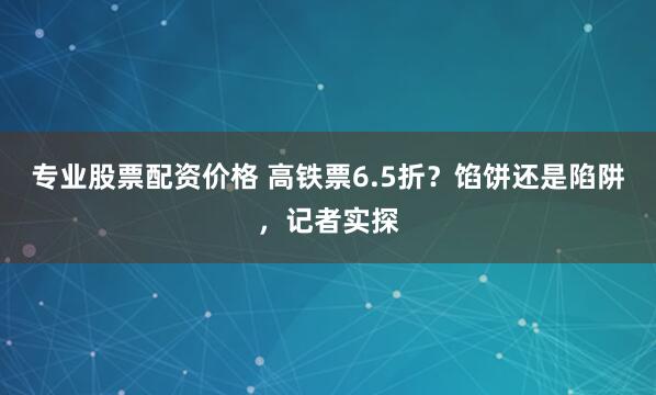 专业股票配资价格 高铁票6.5折？馅饼还是陷阱，记者实探
