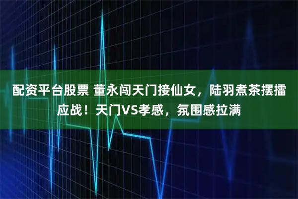 配资平台股票 董永闯天门接仙女，陆羽煮茶摆擂应战！天门VS孝感，氛围感拉满