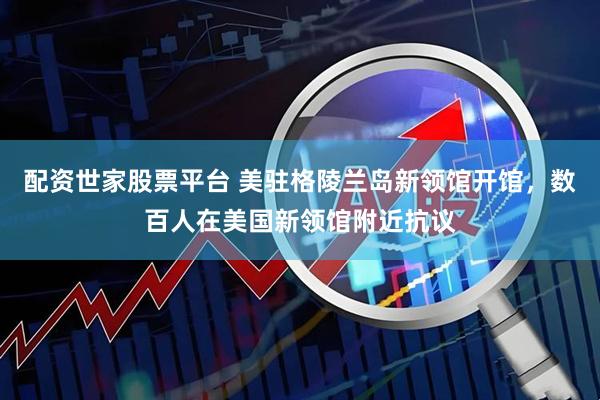 配资世家股票平台 美驻格陵兰岛新领馆开馆，数百人在美国新领馆附近抗议