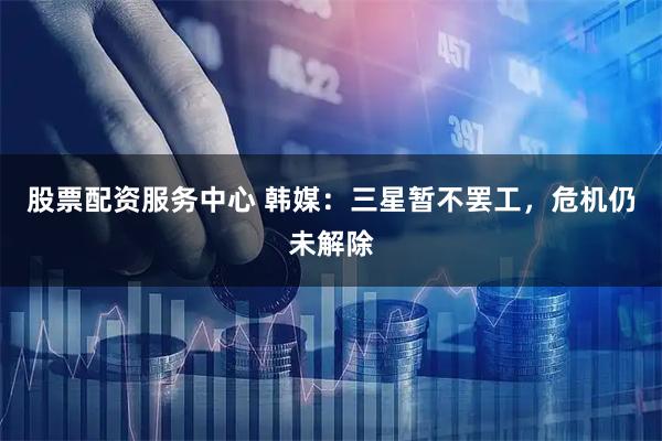 股票配资服务中心 韩媒：三星暂不罢工，危机仍未解除