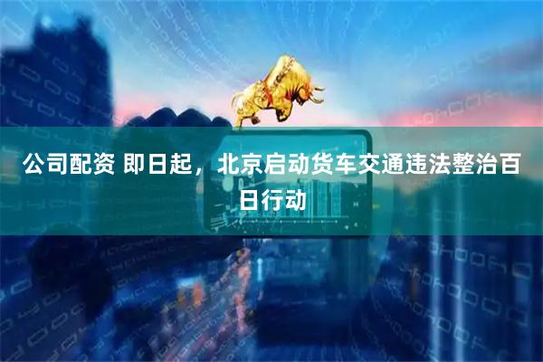 公司配资 即日起，北京启动货车交通违法整治百日行动