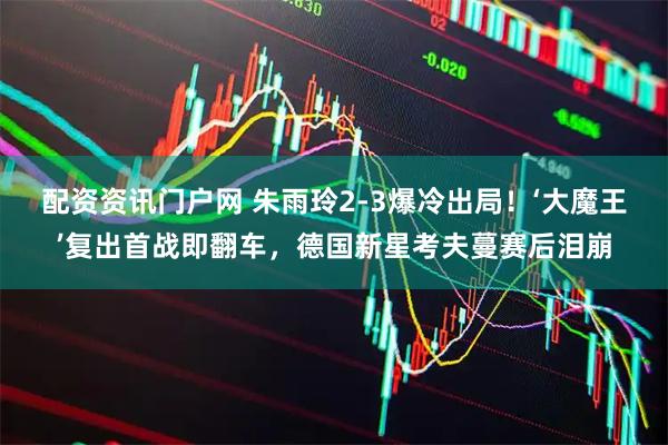 配资资讯门户网 朱雨玲2-3爆冷出局！‘大魔王’复出首战即翻车，德国新星考夫蔓赛后泪崩
