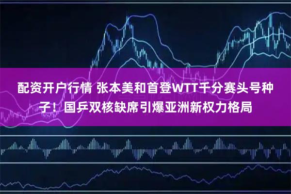 配资开户行情 张本美和首登WTT千分赛头号种子！国乒双核缺席引爆亚洲新权力格局