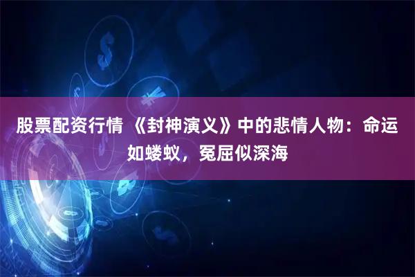 股票配资行情 《封神演义》中的悲情人物：命运如蝼蚁，冤屈似深海