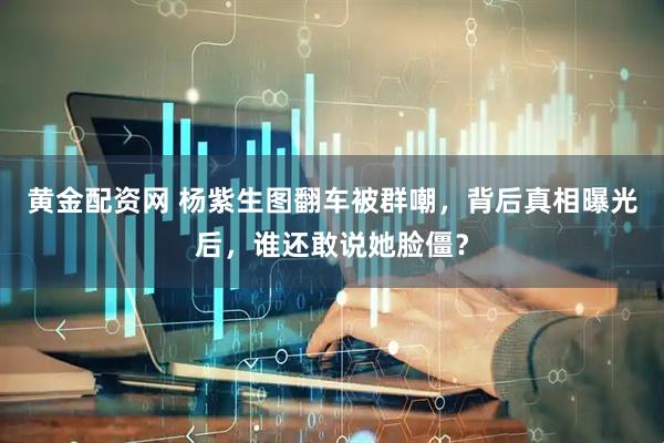 黄金配资网 杨紫生图翻车被群嘲，背后真相曝光后，谁还敢说她脸僵？