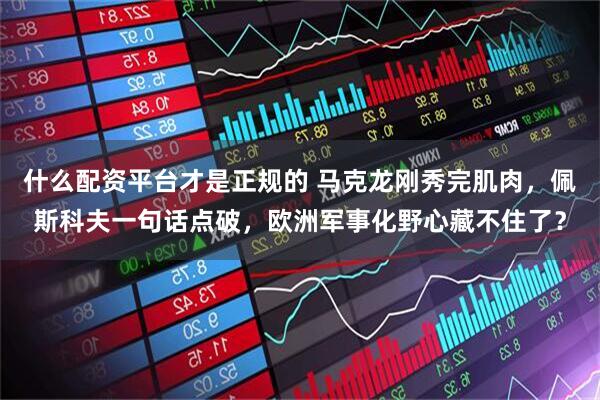什么配资平台才是正规的 马克龙刚秀完肌肉，佩斯科夫一句话点破，欧洲军事化野心藏不住了？